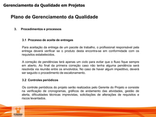 Gerenciamento da Qualidade em Projetos
Plano de Gerenciamento da Qualidade
3. Procedimentos e processos
3.1 Processo de aceite de entregas
Para aceitação da entrega de um pacote de trabalho, o profissional responsável pela
entrega deverá verificar se o produto desta encontra-se em conformidade com os
requisitos estabelecidos.
A correção de pendências terá apenas um ciclo para evitar que o fluxo fique sempre
em aberto. Ao final da primeira correção caso não tenha alguma pendência será
resolvida via reunião entre os envolvidos. No caso de haver algum impeditivo, deverá
ser seguido o procedimento de escalonamento.
3.2 Controles periódicos
Os controle periódicos do projeto serão realizados pelo Gerente do Projeto e consiste
na verificação de cronogramas, gráficos de andamento das atividades, gestão de
alerta, dificuldades técnicas imprevistas, solicitações de alterações de requisitos e
riscos levantados.
 