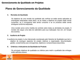 Gerenciamento da Qualidade em Projetos
Plano de Gerenciamento da Qualidade
4. Revisões de Qualidade
Os objetivos de uma revisão de qualidade são verificar se estão sendo aplicadas as
orientações estipuladas neste plano, se as metas e objetivos do projeto estão sendo
cumpridos, se o cronograma está sendo cumprido e se os produtos estão sendo
entregues conforme estipulado.
Uma revisão serve como medida de controle sobre todas as atividades do projeto. A
revisão não segue uma data de calendário para sua realização mas sim, em função
dos eventos.
5. Auditoria de Projeto
A auditoria de projeto é uma intervenção coordenada pelo Gerente de Qualidade que tem o
objetivo de averiguar aspectos do projeto relativos a organização, documentação,
gestão, cumprimentos aos cronogramas, objetivos e compromissos assumidos.
6. Critérios e Indicadores da Qualidade do Produto
Os principais objetivos de qualidade os critérios para medir a qualidade das entregas
estão definidos abaixo:
 