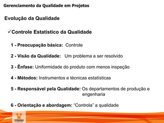 Gerenciamento da Qualidade em Projetos
Evolução da Qualidade
1 - Preocupação básica: Controle
2 - Visão da Qualidade: Um problema a ser resolvido
3 - Ênfase: Uniformidade do produto com menos inspeção
4 - Métodos: Instrumentos e técnicas estatísticas
5 - Responsável pela Qualidade: Os departamentos de produção e
engenharia
6 - Orientação e abordagem: “Controla” a qualidade
Controle Estatístico da Qualidade
 