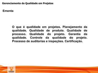Gerenciamento da Qualidade em Projetos
Ementa
O que é qualidade em projetos. Planejamento da
qualidade. Qualidade de produto. Qualidade de
processo. Qualidade do projeto. Garantia da
qualidade. Controle da qualidade do projeto.
Processo de auditorias e inspeções. Certificação.
 