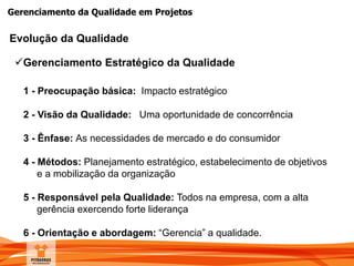 Gerenciamento da Qualidade em Projetos
Evolução da Qualidade
1 - Preocupação básica: Impacto estratégico
2 - Visão da Qualidade: Uma oportunidade de concorrência
3 - Ênfase: As necessidades de mercado e do consumidor
4 - Métodos: Planejamento estratégico, estabelecimento de objetivos
e a mobilização da organização
5 - Responsável pela Qualidade: Todos na empresa, com a alta
gerência exercendo forte liderança
6 - Orientação e abordagem: “Gerencia” a qualidade.
Gerenciamento Estratégico da Qualidade
 