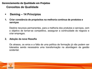 Gerenciamento da Qualidade em Projetos
 Deming – 14 Princípios
1. Criar constância de propósitos na melhoria contínua de produtos e
serviços
Destine recursos permanentes, para a melhoria dos produtos e serviços, com
o objetivo de tornar-se competitivo, assegurar a continuidade do negocio e
criar empregos.
2. Adoção da nova filosofia
Os atrasos, os erros e a falta de uma política de formação já não podem ser
tolerados sendo necessária uma transformação na abordagem da gestão
ocidental.
Conceitos de Qualidade
 