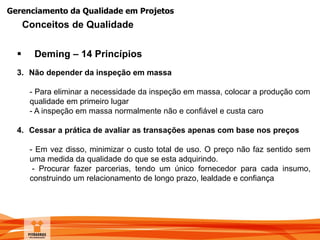 Gerenciamento da Qualidade em Projetos
 Deming – 14 Princípios
3. Não depender da inspeção em massa
- Para eliminar a necessidade da inspeção em massa, colocar a produção com
qualidade em primeiro lugar
- A inspeção em massa normalmente não e confiável e custa caro
4. Cessar a prática de avaliar as transações apenas com base nos preços
- Em vez disso, minimizar o custo total de uso. O preço não faz sentido sem
uma medida da qualidade do que se esta adquirindo.
- Procurar fazer parcerias, tendo um único fornecedor para cada insumo,
construindo um relacionamento de longo prazo, lealdade e confiança
Conceitos de Qualidade
 