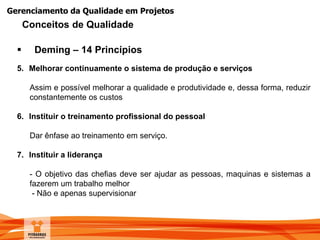 Gerenciamento da Qualidade em Projetos
 Deming – 14 Princípios
5. Melhorar continuamente o sistema de produção e serviços
Assim e possível melhorar a qualidade e produtividade e, dessa forma, reduzir
constantemente os custos
6. Instituir o treinamento profissional do pessoal
Dar ênfase ao treinamento em serviço.
7. Instituir a liderança
- O objetivo das chefias deve ser ajudar as pessoas, maquinas e sistemas a
fazerem um trabalho melhor
- Não e apenas supervisionar
Conceitos de Qualidade
 