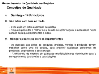 Gerenciamento da Qualidade em Projetos
 Deming – 14 Princípios
8. Não lidere com base no medo
- Evite usar um estilo autoritário de gestão
- Ninguém pode dar o melhor de si se não se sentir seguro, e necessário haver
espaço para questionamentos e erros
9. Romper as barreiras entre os departamentos
- As pessoas das áreas de pesquisa, projetos, vendas e produção devem
trabalhar como uma só equipe, para prevenir quaisquer problemas da
produção, do produtos e dos serviços
- A existência de círculos de qualidade multidisciplinares contribuem para o
enriquecimento das tarefas e das soluções
Conceitos de Qualidade
 