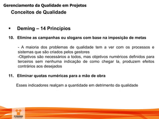 Gerenciamento da Qualidade em Projetos
 Deming – 14 Princípios
10. Elimine as campanhas ou slogans com base na imposição de metas
- A maioria dos problemas de qualidade tem a ver com os processos e
sistemas que são criados pelos gestores
-Objetivos são necessários a todos, mas objetivos numéricos definidos para
terceiros sem nenhuma indicação de como chegar la, produzem efeitos
contrários aos desejados
11. Eliminar quotas numéricas para a mão de obra
Esses indicadores realçam a quantidade em detrimento da qualidade
Conceitos de Qualidade
 
