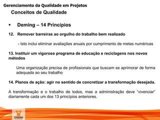 Gerenciamento da Qualidade em Projetos
 Deming – 14 Princípios
12. Remover barreiras ao orgulho do trabalho bem realizado
- Isto inclui eliminar avaliações anuais por cumprimento de metas numéricas
13. Instituir um vigoroso programa de educação e reciclagens nos novos
métodos
Uma organização precisa de profissionais que buscam se aprimorar de forma
adequada ao seu trabalho
14. Planos de ação: agir no sentido de concretizar a transformação desejada.
A transformação e o trabalho de todos, mas a administração deve “vivenciar”
diariamente cada um dos 13 princípios anteriores.
Conceitos de Qualidade
 