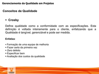 Gerenciamento da Qualidade em Projetos
 Crosby
Define qualidade como a conformidade com as especificações. Esta
definição é voltada inteiramente para o cliente, enfatizando que a
Qualidade é tangível, gerenciável e pode ser medida.
Enfatiza:
 Formação de uma equipe de melhoria
 Fazer certo da primeira vez
 Zero defeito
 Especificar bem
 Avaliação dos custos da qualidade
Conceitos de Qualidade
 