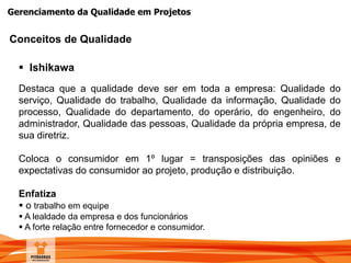 Gerenciamento da Qualidade em Projetos
 Ishikawa
Destaca que a qualidade deve ser em toda a empresa: Qualidade do
serviço, Qualidade do trabalho, Qualidade da informação, Qualidade do
processo, Qualidade do departamento, do operário, do engenheiro, do
administrador, Qualidade das pessoas, Qualidade da própria empresa, de
sua diretriz.
Coloca o consumidor em 1º lugar = transposições das opiniões e
expectativas do consumidor ao projeto, produção e distribuição.
Enfatiza
 o trabalho em equipe
 A lealdade da empresa e dos funcionários
 A forte relação entre fornecedor e consumidor.
Conceitos de Qualidade
 