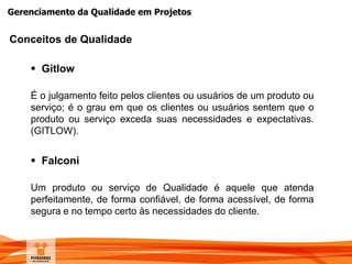 Gerenciamento da Qualidade em Projetos
 Gitlow
É o julgamento feito pelos clientes ou usuários de um produto ou
serviço; é o grau em que os clientes ou usuários sentem que o
produto ou serviço exceda suas necessidades e expectativas.
(GITLOW).
Conceitos de Qualidade
 Falconi
Um produto ou serviço de Qualidade é aquele que atenda
perfeitamente, de forma confiável, de forma acessível, de forma
segura e no tempo certo às necessidades do cliente.
 