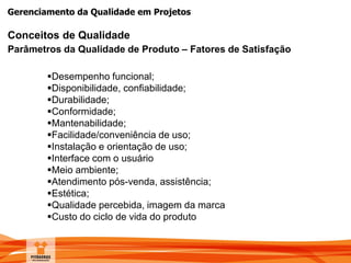 Gerenciamento da Qualidade em Projetos
Conceitos de Qualidade
Parâmetros da Qualidade de Produto – Fatores de Satisfação
Desempenho funcional;
Disponibilidade, confiabilidade;
Durabilidade;
Conformidade;
Mantenabilidade;
Facilidade/conveniência de uso;
Instalação e orientação de uso;
Interface com o usuário
Meio ambiente;
Atendimento pós-venda, assistência;
Estética;
Qualidade percebida, imagem da marca
Custo do ciclo de vida do produto
 