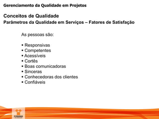 Gerenciamento da Qualidade em Projetos
Conceitos de Qualidade
Parâmetros da Qualidade em Serviços – Fatores de Satisfação
As pessoas são:
 Responsivas
 Competentes
 Acessíveis
 Cortês
 Boas comunicadoras
 Sinceras
 Conhecedoras dos clientes
 Confiáveis
 
