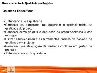 Gerenciamento da Qualidade em Projetos
Objetivos Específicos
 Entender o que é qualidade
 Conhecer os processos que suportam o gerenciamento da
qualidade do projeto
 Conhecer como garantir a qualidade do produto/serviços e das
entregas
 Utilizar adequadamente as ferramentas básicas de controle da
qualidade em projetos
 Promover uma abordagem de melhoria contínua em gestão de
projetos
 Entender o custo da qualidade
 