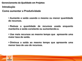 Gerenciamento da Qualidade em Projetos
Introdução
Como aumentar a Produtividade
 Aumente a saída usando o mesmo ou menor quantidade
de recursos.
 Reduza a quantidade de recursos usada enquanto
mantenha a saída constante ou aumentando-a.
 Use mais recursos ao mesmo tempo que apresente uma
maior taxa de saída.
 Diminua a saída ao mesmo tempo que apresente uma
menor taxa de uso de recursos.
 