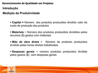 Gerenciamento da Qualidade em Projetos
Introdução
Medição da Produtividade
 Capital = Número dos produtos produzidos dividido valor do
custo de produção dos produtos
 Materiais = Número dos produtos produzidos divididos pelos
recursos ($) gastos com materiais
 Mão de obra direta = Número de produtos produzidos
dividido pelas horas diretas trabalhadas
 Despesas gerais = número produtos produzidos dividido
pelos gastos ($) com despesas gerais
 