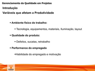 Gerenciamento da Qualidade em Projetos
Introdução
Variáveis que afetam a Produtividade
 Ambiente físico do trabalho:
 Tecnologia, equipamentos, materiais, Iluminação, layout
 Qualidade do produto:
 Defeitos, sucatas, retrabalho
 Performance do empregado
Habilidade do empregado e motivação
 