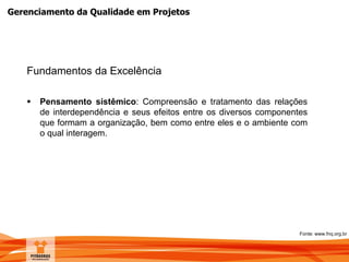 Gerenciamento da Qualidade em Projetos
Fundamentos da Excelência
 Pensamento sistêmico: Compreensão e tratamento das relações
de interdependência e seus efeitos entre os diversos componentes
que formam a organização, bem como entre eles e o ambiente com
o qual interagem.
Fonte: www.fnq.org.br
 