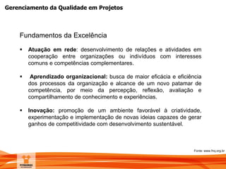 Gerenciamento da Qualidade em Projetos
Fundamentos da Excelência
 Atuação em rede: desenvolvimento de relações e atividades em
cooperação entre organizações ou indivíduos com interesses
comuns e competências complementares.
 Aprendizado organizacional: busca de maior eficácia e eficiência
dos processos da organização e alcance de um novo patamar de
competência, por meio da percepção, reflexão, avaliação e
compartilhamento de conhecimento e experiências.
 Inovação: promoção de um ambiente favorável à criatividade,
experimentação e implementação de novas ideias capazes de gerar
ganhos de competitividade com desenvolvimento sustentável.
Fonte: www.fnq.org.br
 