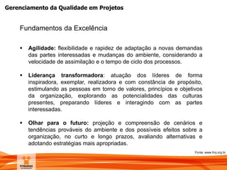 Gerenciamento da Qualidade em Projetos
Fundamentos da Excelência
 Agilidade: flexibilidade e rapidez de adaptação a novas demandas
das partes interessadas e mudanças do ambiente, considerando a
velocidade de assimilação e o tempo de ciclo dos processos.
 Liderança transformadora: atuação dos líderes de forma
inspiradora, exemplar, realizadora e com constância de propósito,
estimulando as pessoas em torno de valores, princípios e objetivos
da organização, explorando as potencialidades das culturas
presentes, preparando líderes e interagindo com as partes
interessadas.
 Olhar para o futuro: projeção e compreensão de cenários e
tendências prováveis do ambiente e dos possíveis efeitos sobre a
organização, no curto e longo prazos, avaliando alternativas e
adotando estratégias mais apropriadas.
Fonte: www.fnq.org.br
 