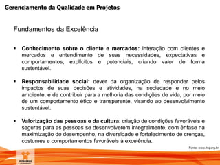Gerenciamento da Qualidade em Projetos
Fundamentos da Excelência
 Conhecimento sobre o cliente e mercados: interação com clientes e
mercados e entendimento de suas necessidades, expectativas e
comportamentos, explícitos e potenciais, criando valor de forma
sustentável.
 Responsabilidade social: dever da organização de responder pelos
impactos de suas decisões e atividades, na sociedade e no meio
ambiente, e de contribuir para a melhoria das condições de vida, por meio
de um comportamento ético e transparente, visando ao desenvolvimento
sustentável.
 Valorização das pessoas e da cultura: criação de condições favoráveis e
seguras para as pessoas se desenvolverem integralmente, com ênfase na
maximização do desempenho, na diversidade e fortalecimento de crenças,
costumes e comportamentos favoráveis à excelência.
Fonte: www.fnq.org.br
 