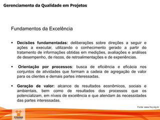 Gerenciamento da Qualidade em Projetos
Fundamentos da Excelência
 Decisões fundamentadas: deliberações sobre direções a seguir e
ações a executar, utilizando o conhecimento gerado a partir do
tratamento de informações obtidas em medições, avaliações e análises
de desempenho, de riscos, de retroalimentações e de experiências.
 Orientação por processos: busca de eficiência e eficácia nos
conjuntos de atividades que formam a cadeia de agregação de valor
para os clientes e demais partes interessadas.
 Geração de valor: alcance de resultados econômicos, sociais e
ambientais, bem como de resultados dos processos que os
potencializam, em níveis de excelência e que atendam às necessidades
das partes interessadas.
Fonte: www.fnq.org.br
 