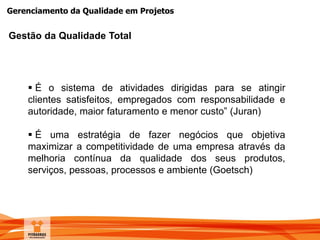 Gerenciamento da Qualidade em Projetos
Gestão da Qualidade Total
 É o sistema de atividades dirigidas para se atingir
clientes satisfeitos, empregados com responsabilidade e
autoridade, maior faturamento e menor custo” (Juran)
 É uma estratégia de fazer negócios que objetiva
maximizar a competitividade de uma empresa através da
melhoria contínua da qualidade dos seus produtos,
serviços, pessoas, processos e ambiente (Goetsch)
 