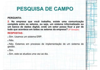 PESQUISA DE CAMPO
PERGUNTA:
2. Na empresa que você trabalha, existe uma comunicação
completa entre os setores, ou seja, um sistema informatizado ou
um banco de dados digital, onde um setor possa ficar a par de
tudo que acontece em todos os setores da empresa? (4ª Geração)
RESPOSTAS:
 Sim. Usamos um sistema ERP.
 Não.
 Não. Estamos em processo de implementação de um sistema de
gestão.
 Sim.
 Sim, este se atualiza uma vez ao dia.
 