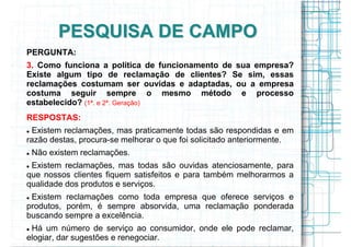 PESQUISA DE CAMPO
PERGUNTA:
3. Como funciona a política de funcionamento de sua empresa?
Existe algum tipo de reclamação de clientes? Se sim, essas
reclamações costumam ser ouvidas e adaptadas, ou a empresa
costuma seguir sempre o mesmo método e processo
estabelecido? (1ª. e 2ª. Geração)
RESPOSTAS:
 Existem reclamações, mas praticamente todas são respondidas e em
razão destas, procura-se melhorar o que foi solicitado anteriormente.
 Não existem reclamações.
 Existem reclamações, mas todas são ouvidas atenciosamente, para
que nossos clientes fiquem satisfeitos e para também melhorarmos a
qualidade dos produtos e serviços.
 Existem reclamações como toda empresa que oferece serviços e
produtos, porém, é sempre absorvida, uma reclamação ponderada
buscando sempre a excelência.
 Há um número de serviço ao consumidor, onde ele pode reclamar,
elogiar, dar sugestões e renegociar.
 