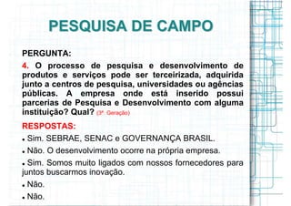 PESQUISA DE CAMPO
PERGUNTA:
4. O processo de pesquisa e desenvolvimento de
produtos e serviços pode ser terceirizada, adquirida
junto a centros de pesquisa, universidades ou agências
públicas. A empresa onde está inserido possui
parcerias de Pesquisa e Desenvolvimento com alguma
instituição? Qual? (3ª. Geração)
RESPOSTAS:
  Sim. SEBRAE, SENAC e GOVERNANÇA BRASIL.
  Não. O desenvolvimento ocorre na própria empresa.
  Sim. Somos muito ligados com nossos fornecedores para
juntos buscarmos inovação.
  Não.
  Não.
 