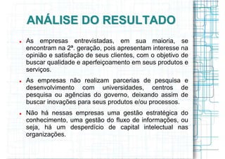 ANÁLISE DO RESULTADO
As empresas entrevistadas, em sua maioria, se
encontram na 2ª. geração, pois apresentam interesse na
opinião e satisfação de seus clientes, com o objetivo de
buscar qualidade e aperfeiçoamento em seus produtos e
serviços.
As empresas não realizam parcerias de pesquisa e
desenvolvimento com universidades, centros de
pesquisa ou agências do governo, deixando assim de
buscar inovações para seus produtos e/ou processos.
Não há nessas empresas uma gestão estratégica do
conhecimento, uma gestão do fluxo de informações, ou
seja, há um desperdício de capital intelectual nas
organizações.
 