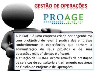 A PROAGE é uma empresa criada por engenheiros
com o objetivo de levar à prática das empresas
conhecimentos e experiências que tornem a
administração de seus projetos e de suas
operações mais eficientes e eficazes.
A atuação da PROAGE ocorre através da prestação
de serviços de consultoria e treinamento nas áreas
de Gestão de Projetos e de Operações.
 
