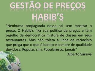 “Nenhuma propaganda nossa sai sem mostrar o
preço. O Habib’s fixa sua política de preços e tem
orgulho da democrática mistura de classes em seus
restaurantes. Mas não tolera a linha de raciocínio
que prega que o que é barato é sempre de qualidade
duvidosa. Popular, sim. Popularesco, jamais”
Alberto Saraiva
 