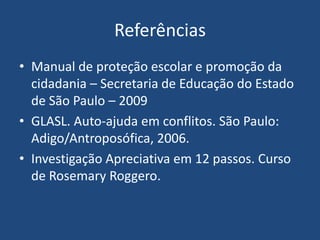 Referências
• Manual de proteção escolar e promoção da
cidadania – Secretaria de Educação do Estado
de São Paulo – 2009
• GLASL. Auto-ajuda em conflitos. São Paulo:
Adigo/Antroposófica, 2006.
• Investigação Apreciativa em 12 passos. Curso
de Rosemary Roggero.
 