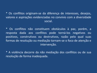 * Os conflitos originam-se da diferença de interesses, desejos,
valores e aspirações evidenciadas no convívio com a diversidade
social.
* Os conflitos não constituem obstáculos à paz, porém, a
resposta dada aos conflitos pode torná-los negativos ou
positivos, construtivos ou destrutivos, razão pelo qual suas
formas de resolução ou mediação tornam-se o foco de atenção e
intervenção.
* A violência decorre da não mediação dos conflitos ou de sua
resolução de forma inadequada.
 