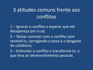 3 atitudes comuns frente aos
conflitos
1 – Ignorar o conflito e esperar que ele
desapareça por si só;
2 – Tentar conviver com o conflito sem
resolvê-lo, carregando o peso e o desgaste
do cotidiano;
3 – Enfrentar o conflito e transformá-lo, o
que leva ao desenvolvimento pessoal.
 