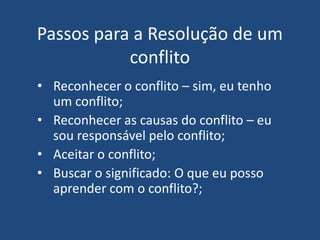 Passos para a Resolução de um
conflito
• Reconhecer o conflito – sim, eu tenho
um conflito;
• Reconhecer as causas do conflito – eu
sou responsável pelo conflito;
• Aceitar o conflito;
• Buscar o significado: O que eu posso
aprender com o conflito?;
 
