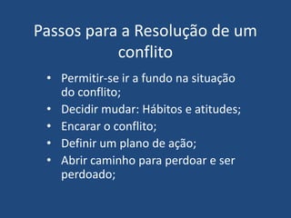 Passos para a Resolução de um
conflito
• Permitir-se ir a fundo na situação
do conflito;
• Decidir mudar: Hábitos e atitudes;
• Encarar o conflito;
• Definir um plano de ação;
• Abrir caminho para perdoar e ser
perdoado;
 