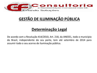 GESTÃO DE ILUMINAÇÃO PÚBLICA

                     Determinação Legal
De acordo com a Resolução 414/2010, Art. 218, da ANEEEL, todo o município
do Brasil, independente do seu porte, tem até setembro de 2014 para
assumir todo o seu acervo de iluminação pública.
 
