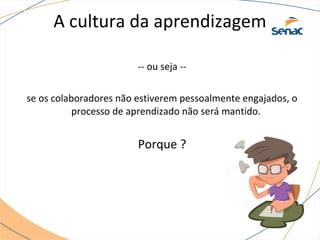 A cultura da aprendizagem
-- ou seja --
se os colaboradores não estiverem pessoalmente engajados, o
processo de aprendizado não será mantido.
Porque ?
 