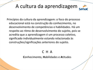 A cultura da aprendizagem
Princípios da cultura da aprendizagem: o foco do processo
educacional está na construção do conhecimento, no
desenvolvimento de competências e habilidades. Há um
respeito ao ritmo de desenvolvimento do sujeito, pois se
acredita que a aprendizagem é um processo coletivo,
significado individualmente estando relacionada às
construções/significações anteriores do sujeito.
C H A
Conhecimento, Habilidades e Atitudes
 