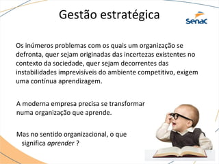 Gestão estratégica
Os inúmeros problemas com os quais um organização se
defronta, quer sejam originadas das incertezas existentes no
contexto da sociedade, quer sejam decorrentes das
instabilidades imprevisíveis do ambiente competitivo, exigem
uma contínua aprendizagem.
A moderna empresa precisa se transformar
numa organização que aprende.
Mas no sentido organizacional, o que
significa aprender ?
 