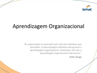 Aprendizagem Organizacional
"As organizações só aprendem por meio de indivíduos que
aprendem. A aprendizagem individual não garante a
aprendizagem organizacional. Entretanto, sem ela, a
aprendizagem organizacional não ocorre."
Peter Senge
 