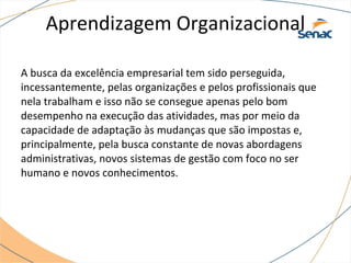 Aprendizagem Organizacional
A busca da excelência empresarial tem sido perseguida,
incessantemente, pelas organizações e pelos profissionais que
nela trabalham e isso não se consegue apenas pelo bom
desempenho na execução das atividades, mas por meio da
capacidade de adaptação às mudanças que são impostas e,
principalmente, pela busca constante de novas abordagens
administrativas, novos sistemas de gestão com foco no ser
humano e novos conhecimentos.
 