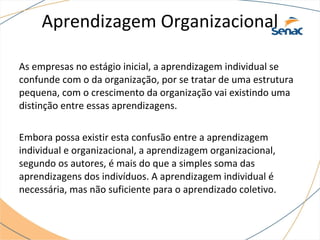 Aprendizagem Organizacional
As empresas no estágio inicial, a aprendizagem individual se
confunde com o da organização, por se tratar de uma estrutura
pequena, com o crescimento da organização vai existindo uma
distinção entre essas aprendizagens.
Embora possa existir esta confusão entre a aprendizagem
individual e organizacional, a aprendizagem organizacional,
segundo os autores, é mais do que a simples soma das
aprendizagens dos indivíduos. A aprendizagem individual é
necessária, mas não suficiente para o aprendizado coletivo.
 