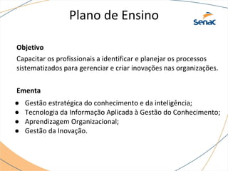 Plano de Ensino
Objetivo
Capacitar os profissionais a identificar e planejar os processos
sistematizados para gerenciar e criar inovações nas organizações.
Ementa
● Gestão estratégica do conhecimento e da inteligência;
● Tecnologia da Informação Aplicada à Gestão do Conhecimento;
● Aprendizagem Organizacional;
● Gestão da Inovação.
 