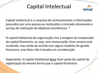 Capital Intelectual
Capital Intelectual é o conjunto de conhecimentos e informações
possuídos por uma pessoa ou instituição e colocado ativamente a
serviço da realização de objetivos econômicos. *
O capital intelectual da organização vive a margem da composição
do capital financeiro, ou seja, sem mensuração. Esse cenário está
mudando, mas ainda de acordo com alguns modelos de gestão
financeira, esse fator não é levado em consideração.
Importante: O capital intelectual deve fazer parte do capital da
organização da mesma forma que o capital financeiro.
 