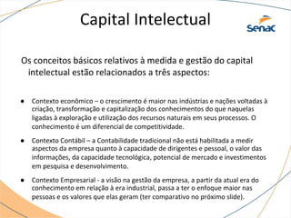Capital Intelectual
Os conceitos básicos relativos à medida e gestão do capital
intelectual estão relacionados a três aspectos:
● Contexto econômico – o crescimento é maior nas indústrias e nações voltadas à
criação, transformação e capitalização dos conhecimentos do que naquelas
ligadas à exploração e utilização dos recursos naturais em seus processos. O
conhecimento é um diferencial de competitividade.
● Contexto Contábil – a Contabilidade tradicional não está habilitada a medir
aspectos da empresa quanto à capacidade de dirigentes e pessoal, o valor das
informações, da capacidade tecnológica, potencial de mercado e investimentos
em pesquisa e desenvolvimento.
● Contexto Empresarial - a visão na gestão da empresa, a partir da atual era do
conhecimento em relação à era industrial, passa a ter o enfoque maior nas
pessoas e os valores que elas geram (ter comparativo no próximo slide).
 