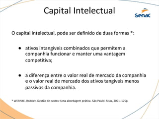 Capital Intelectual
O capital intelectual, pode ser definido de duas formas *:
● ativos intangíveis combinados que permitem a
companhia funcionar e manter uma vantagem
competitiva;
● a diferença entre o valor real de mercado da companhia
e o valor real de mercado dos ativos tangíveis menos
passivos da companhia.
* WERNKE, Rodney. Gestão de custos: Uma abordagem prática. São Paulo: Atlas, 2001. 175p.
 