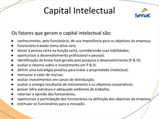 Capital Intelectual
Os fatores que geram o capital intelectual são:
● conhecimento, pelo funcionário, de sua importância para os objetivos da empresa;
● funcionário tratado como ativo raro;
● alocar a pessoa certa na função certa, considerando suas habilidades;
● oportunizar o desenvolvimento profissional e pessoal;
● identificação do know-how gerado pela pesquisa e desenvolvimento (P & D);
● avaliar o retorno sobre o investimento em P & D;
● definir uma estratégia proativa para tratar a propriedade intelectual;
● mensurar o valor de marcas;
● avaliar investimentos em canais de distribuição;
● avaliar a sinergia resultante de treinamento e os objetivos corporativos;
● prover infra-estrutura e adequado ambiente de trabalho;
● valorizar a opinião dos funcionários;
● oportunizar a participação dos funcionários na definição dos objetivos da empresa;
● estimular os funcionários para a inovação.
 