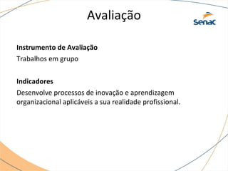 Avaliação
Instrumento de Avaliação
Trabalhos em grupo
Indicadores
Desenvolve processos de inovação e aprendizagem
organizacional aplicáveis a sua realidade profissional.
 